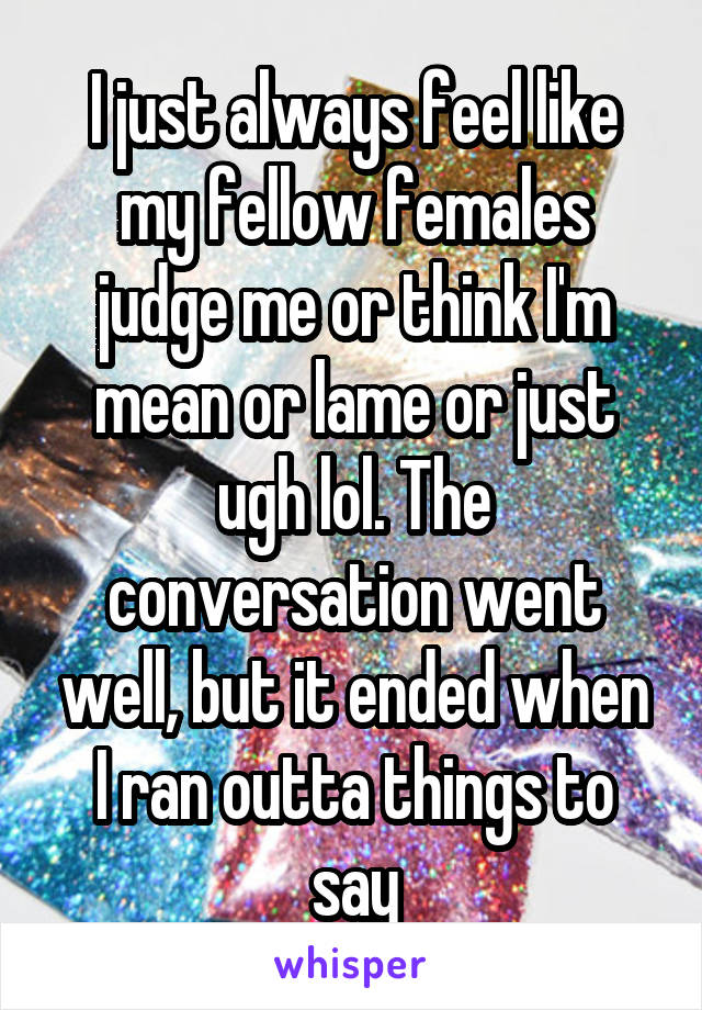 I just always feel like my fellow females judge me or think I'm mean or lame or just ugh lol. The conversation went well, but it ended when I ran outta things to say