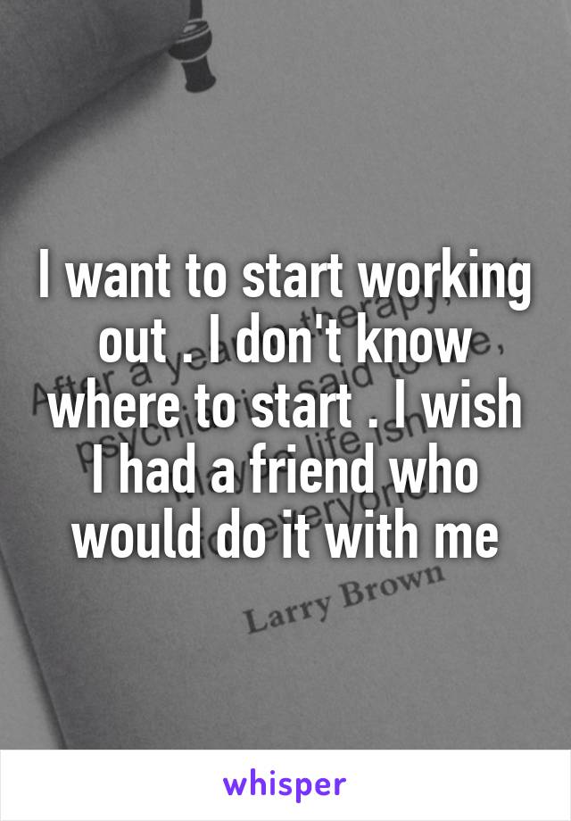 I want to start working out . I don't know where to start . I wish I had a friend who would do it with me