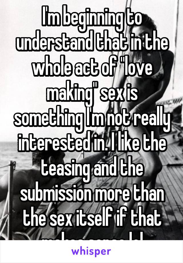 I'm beginning to understand that in the whole act of "love making" sex is something I'm not really interested in. I like the teasing and the submission more than the sex itself if that makes sense lol