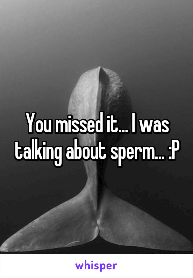 You missed it... I was talking about sperm... :P