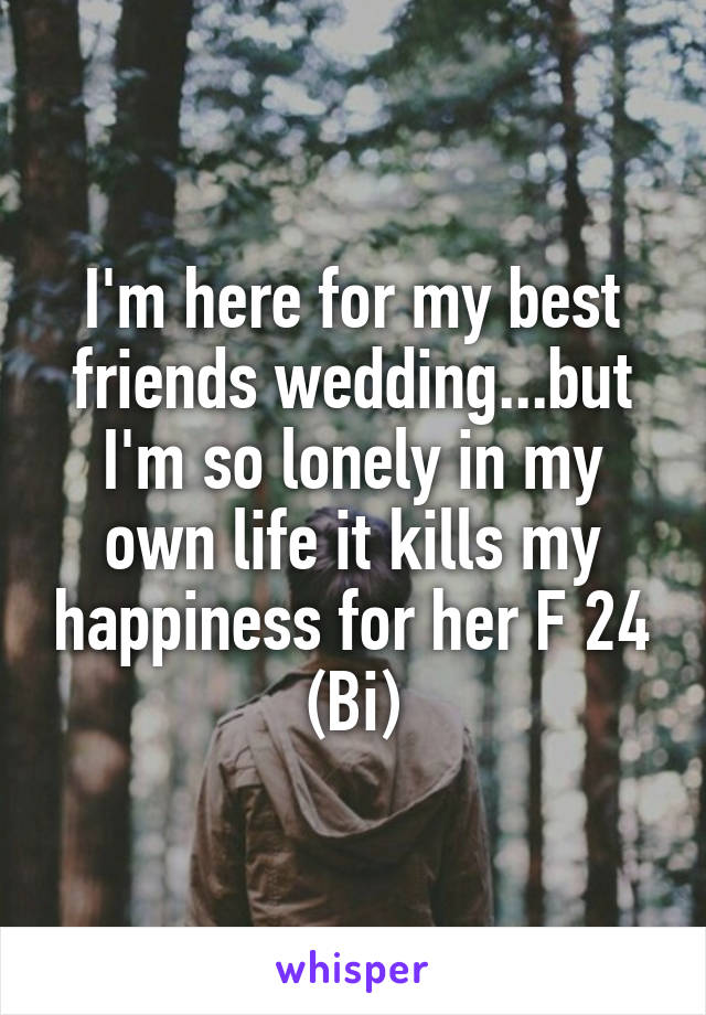 I'm here for my best friends wedding...but I'm so lonely in my own life it kills my happiness for her F 24 (Bi)