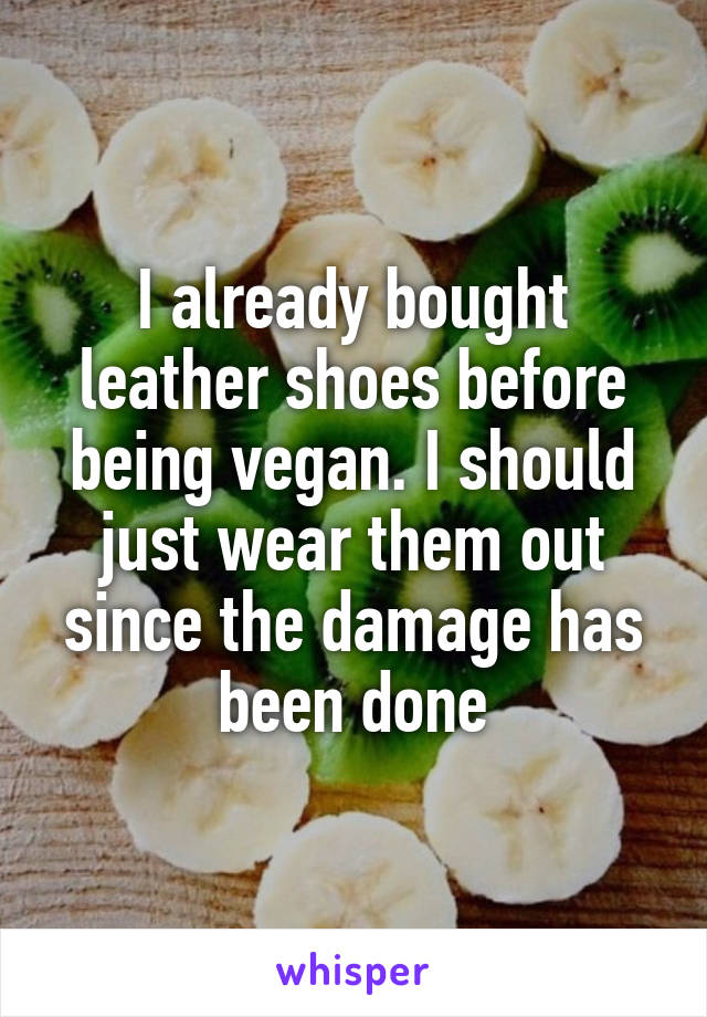 I already bought leather shoes before being vegan. I should just wear them out since the damage has been done