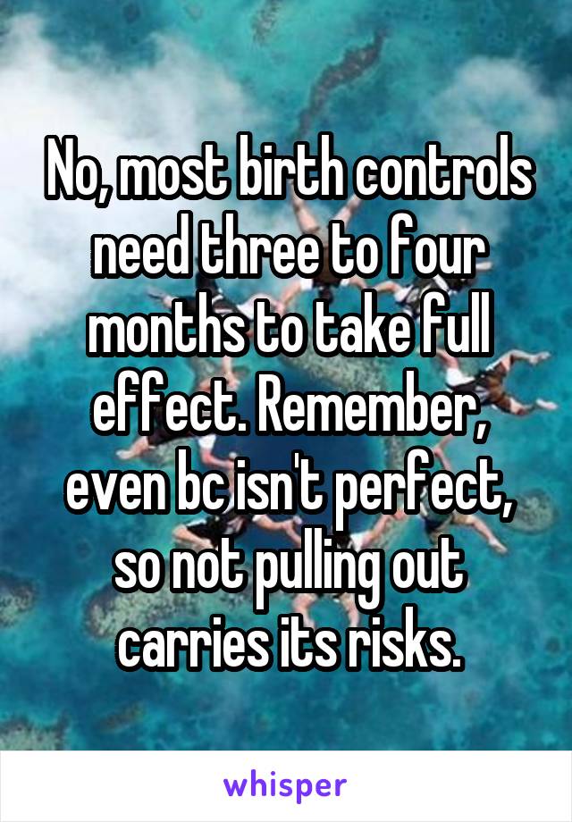 No, most birth controls need three to four months to take full effect. Remember, even bc isn't perfect, so not pulling out carries its risks.