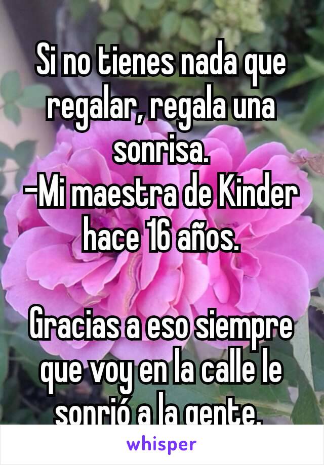 Si no tienes nada que regalar, regala una sonrisa.
-Mi maestra de Kinder hace 16 años.

Gracias a eso siempre que voy en la calle le sonrió a la gente. 