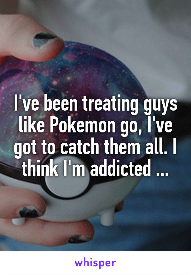 I've been treating guys like Pokemon go, I've got to catch them all. I think I'm addicted ...