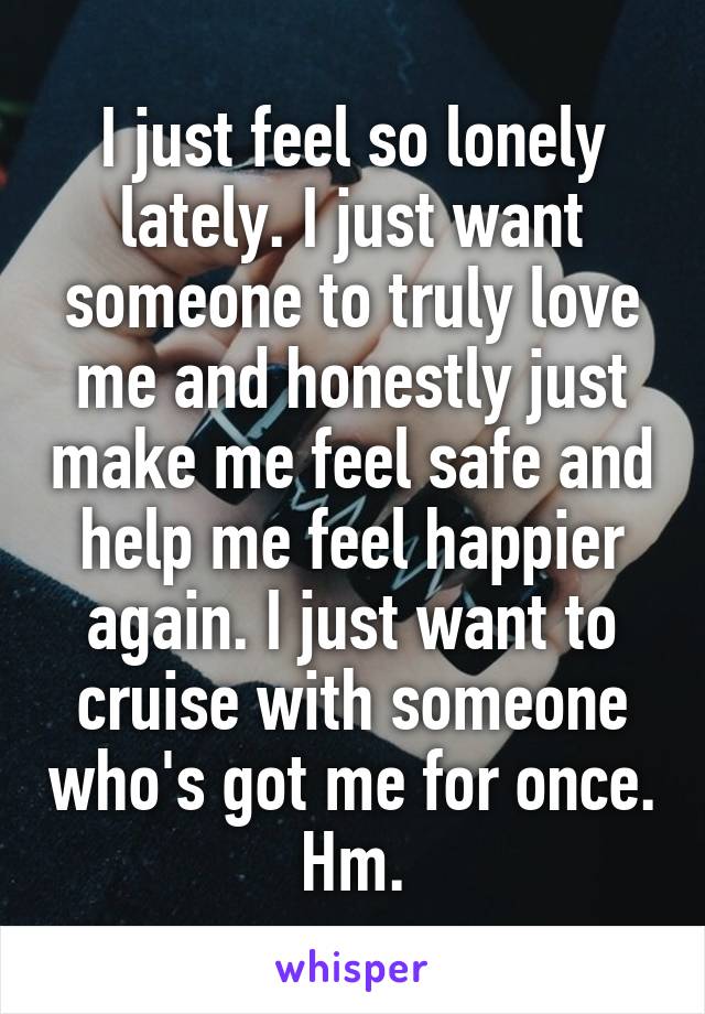 I just feel so lonely lately. I just want someone to truly love me and honestly just make me feel safe and help me feel happier again. I just want to cruise with someone who's got me for once. Hm.