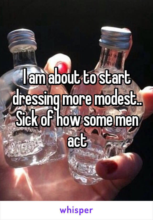 I am about to start dressing more modest.. Sick of how some men act