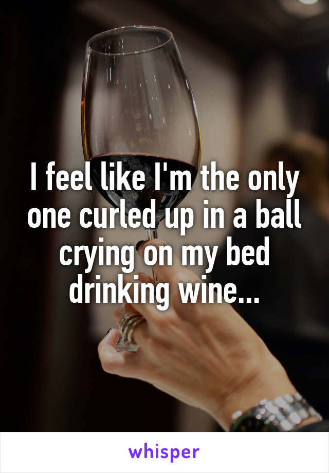 I feel like I'm the only one curled up in a ball crying on my bed drinking wine...