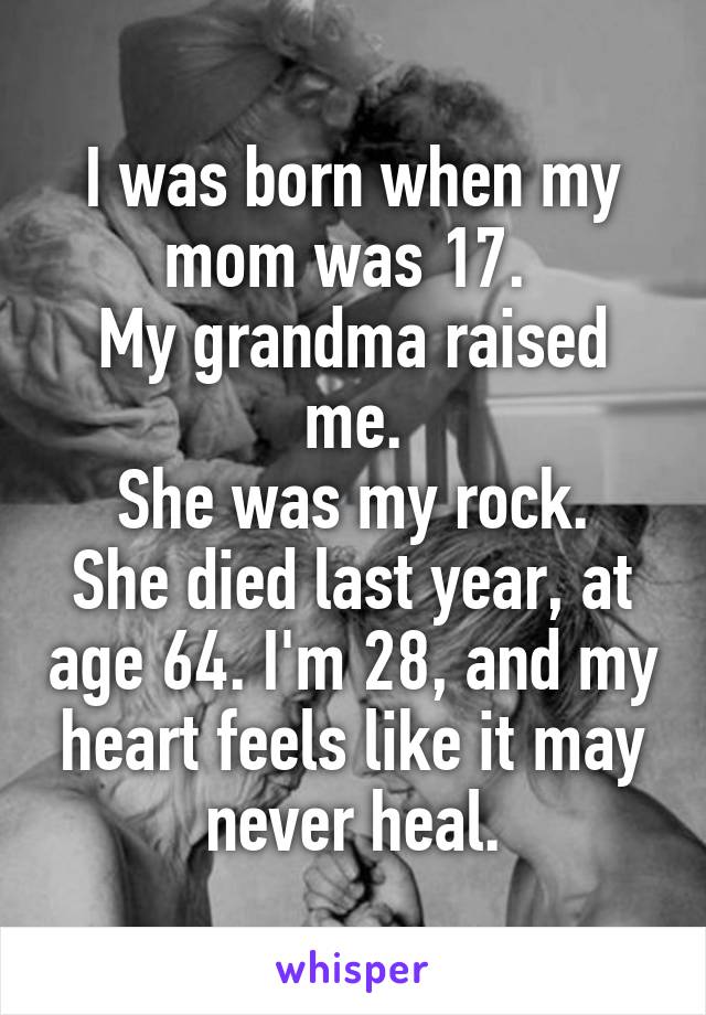 I was born when my mom was 17. 
My grandma raised me.
She was my rock.
She died last year, at age 64. I'm 28, and my heart feels like it may never heal.