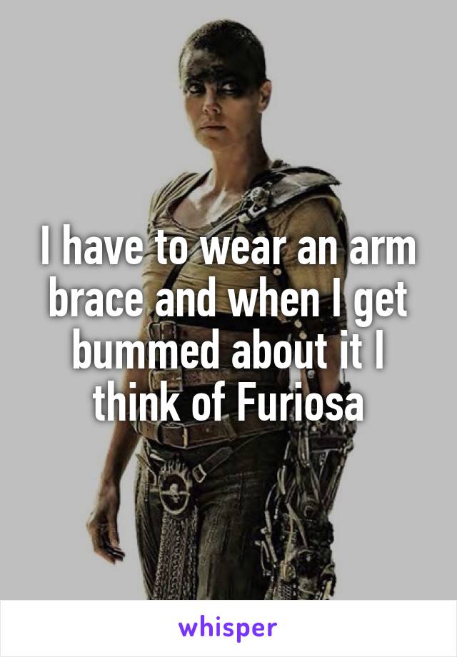 I have to wear an arm brace and when I get bummed about it I think of Furiosa