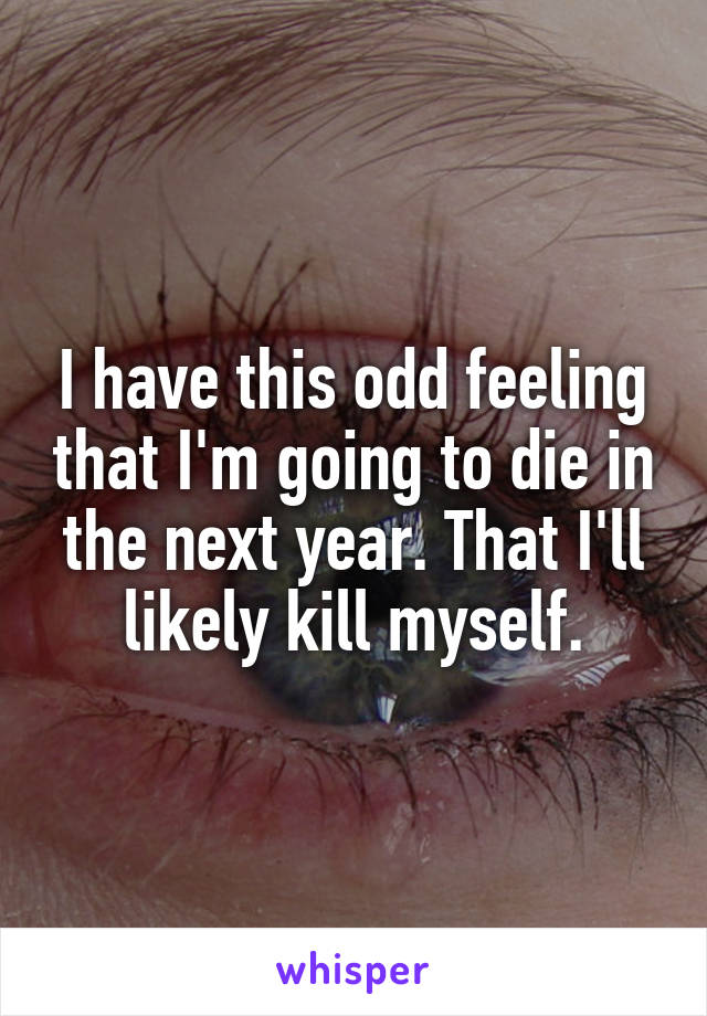 I have this odd feeling that I'm going to die in the next year. That I'll likely kill myself.