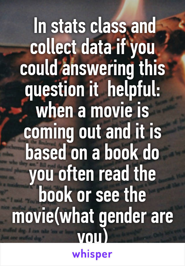  In stats class and collect data if you could answering this question it  helpful: when a movie is coming out and it is based on a book do you often read the book or see the movie(what gender are you)