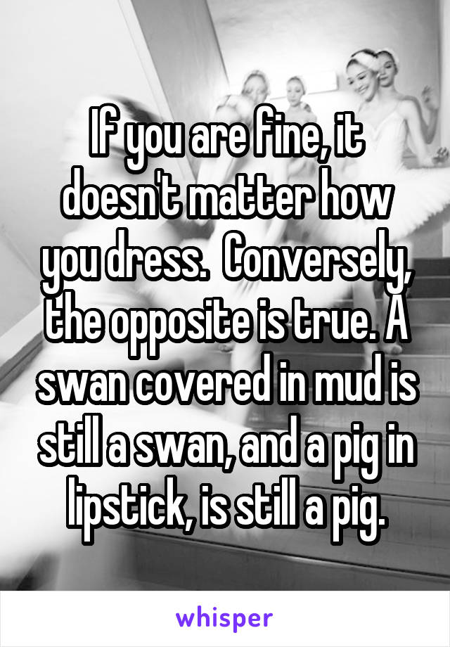 If you are fine, it doesn't matter how you dress.  Conversely, the opposite is true. A swan covered in mud is still a swan, and a pig in lipstick, is still a pig.