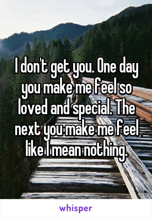 I don't get you. One day you make me feel so loved and special. The next you make me feel like I mean nothing.