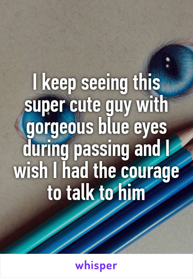 I keep seeing this super cute guy with gorgeous blue eyes during passing and I wish I had the courage to talk to him