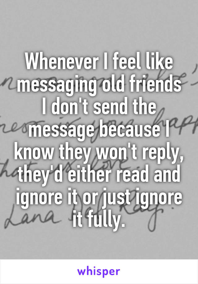 Whenever I feel like messaging old friends I don't send the message because I know they won't reply, they'd either read and ignore it or just ignore it fully.