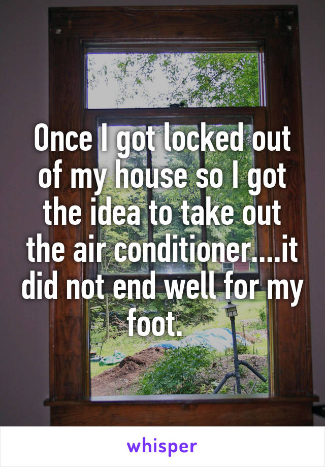 Once I got locked out of my house so I got the idea to take out the air conditioner....it did not end well for my foot.  