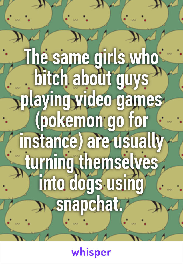 The same girls who bitch about guys playing video games (pokemon go for instance) are usually turning themselves into dogs using snapchat. 