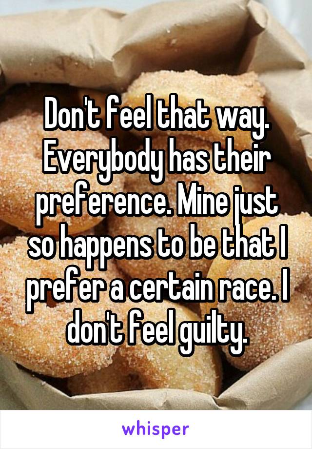 Don't feel that way. Everybody has their preference. Mine just so happens to be that I prefer a certain race. I don't feel guilty.