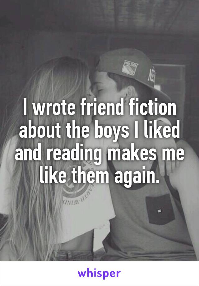 I wrote friend fiction about the boys I liked and reading makes me like them again.