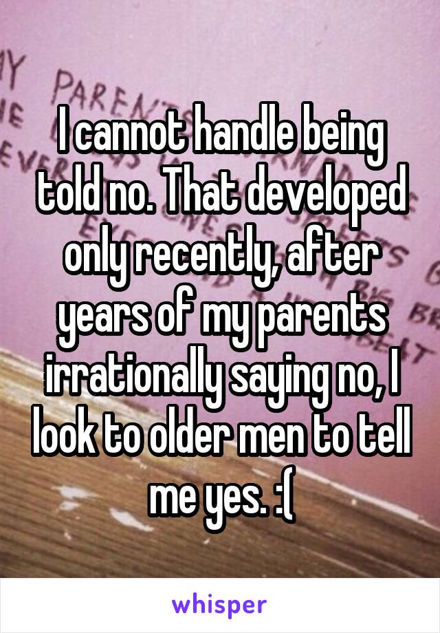 I cannot handle being told no. That developed only recently, after years of my parents irrationally saying no, I look to older men to tell me yes. :(