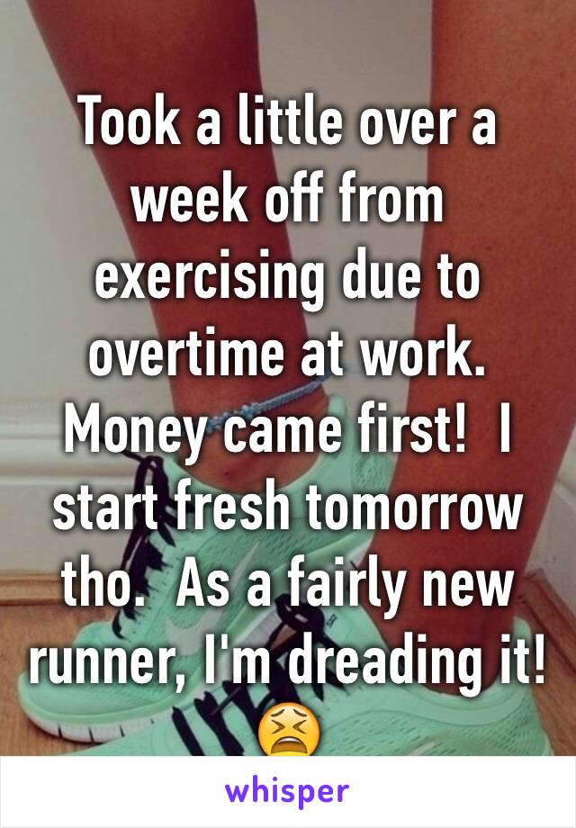 Took a little over a week off from exercising due to overtime at work.  Money came first!  I start fresh tomorrow tho.  As a fairly new runner, I'm dreading it!  😫