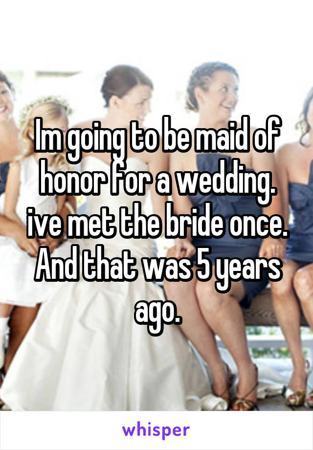 Im going to be maid of honor for a wedding. ive met the bride once. And that was 5 years ago.