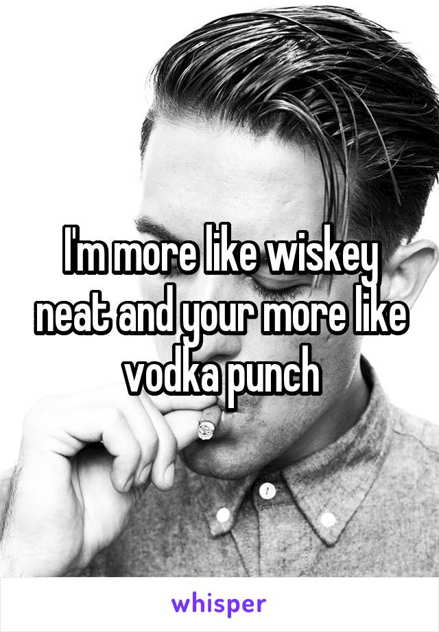 I'm more like wiskey neat and your more like vodka punch