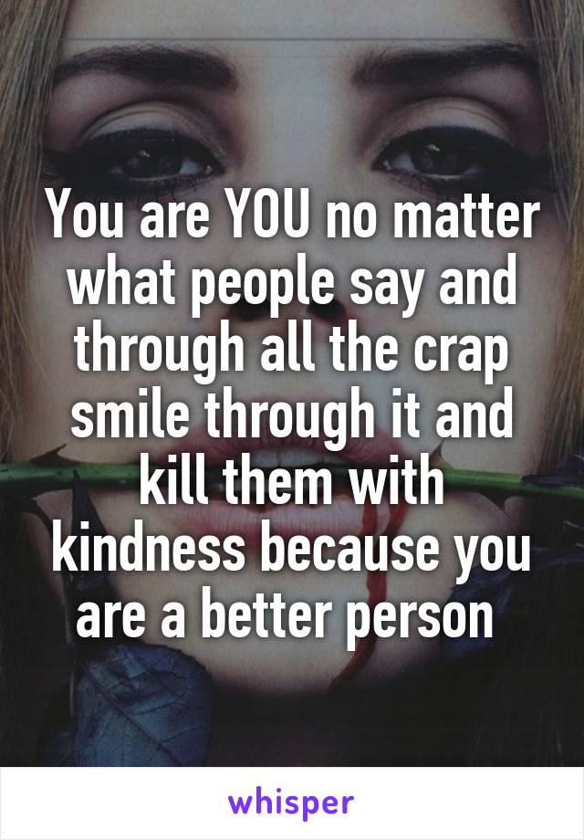 You are YOU no matter what people say and through all the crap smile through it and kill them with kindness because you are a better person 