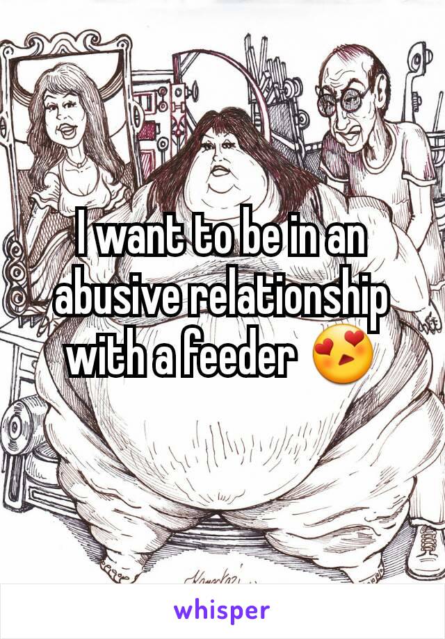 I want to be in an abusive relationship with a feeder 😍