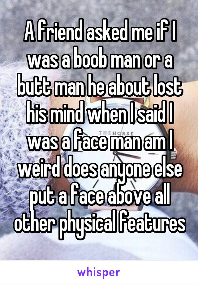 A friend asked me if I was a boob man or a butt man he about lost his mind when I said I was a face man am I weird does anyone else put a face above all other physical features 