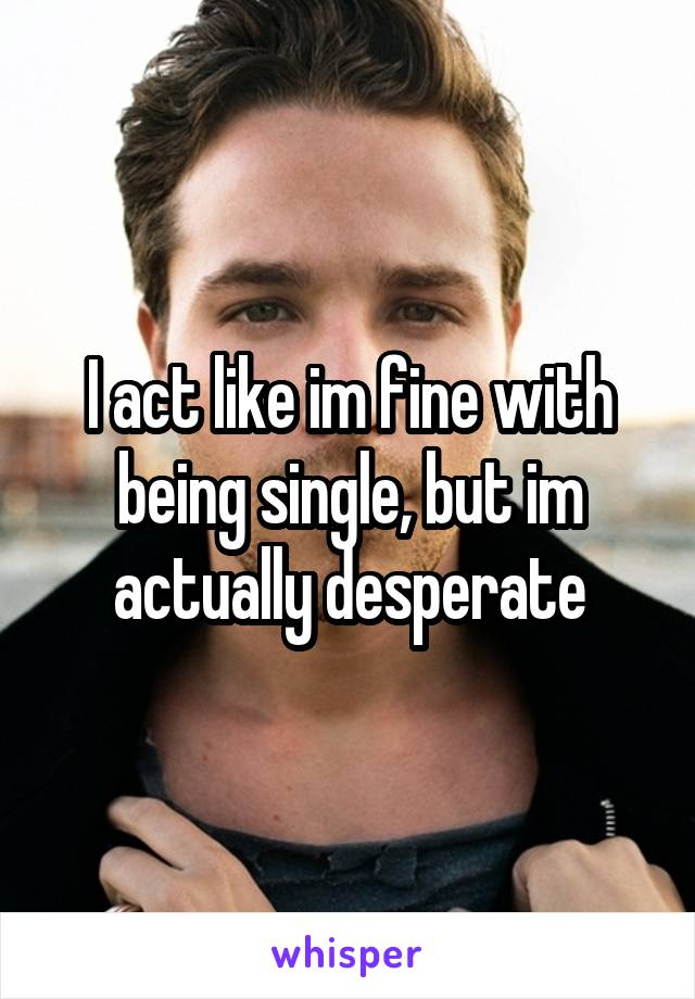 I act like im fine with being single, but im actually desperate