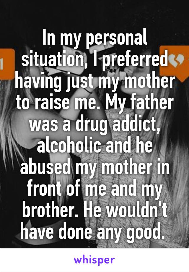 In my personal situation, I preferred having just my mother to raise me. My father was a drug addict, alcoholic and he abused my mother in front of me and my brother. He wouldn't have done any good. 