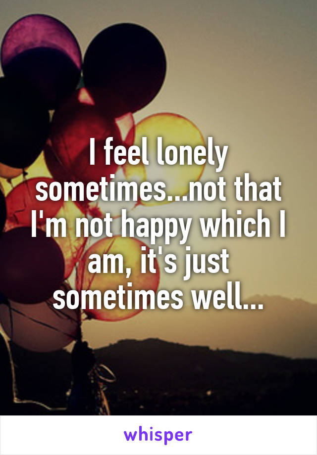 I feel lonely sometimes...not that I'm not happy which I am, it's just sometimes well...