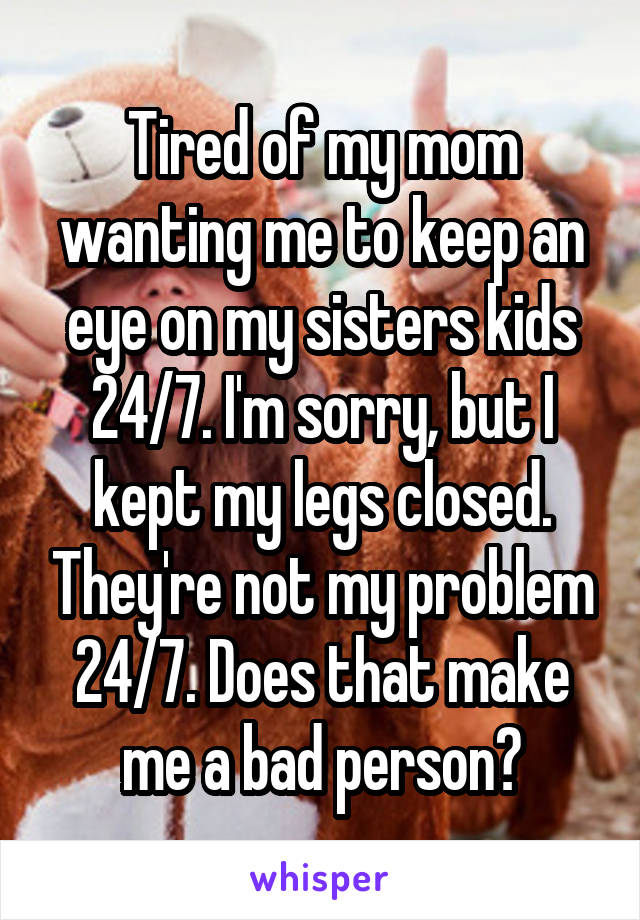 Tired of my mom wanting me to keep an eye on my sisters kids 24/7. I'm sorry, but I kept my legs closed. They're not my problem 24/7. Does that make me a bad person?