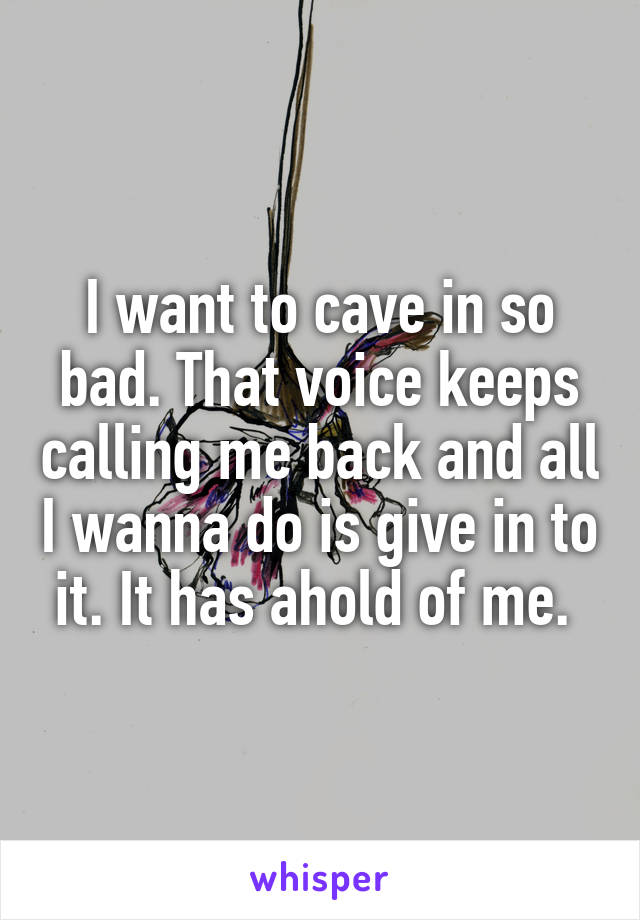 I want to cave in so bad. That voice keeps calling me back and all I wanna do is give in to it. It has ahold of me. 