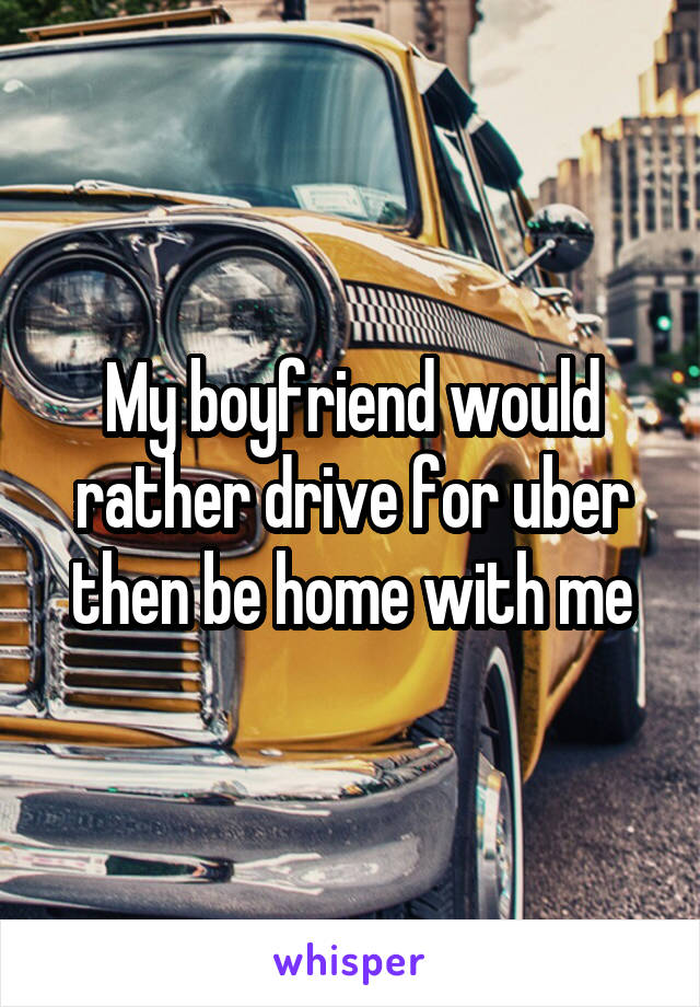 My boyfriend would rather drive for uber then be home with me