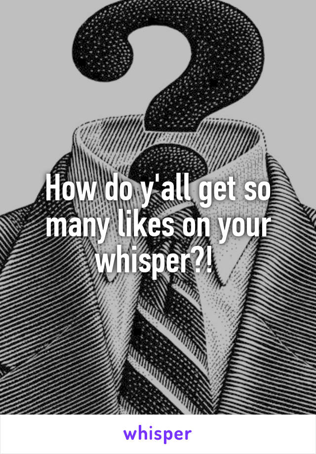 How do y'all get so many likes on your whisper?! 