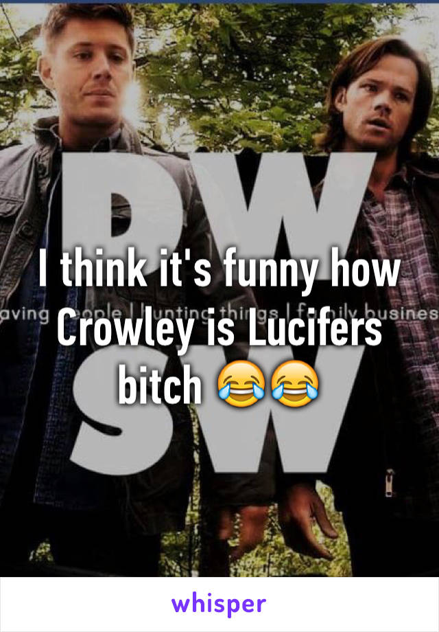 I think it's funny how Crowley is Lucifers bitch 😂😂