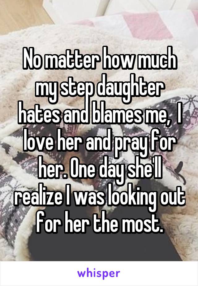 No matter how much my step daughter hates and blames me,  I love her and pray for her. One day she'll realize I was looking out for her the most.