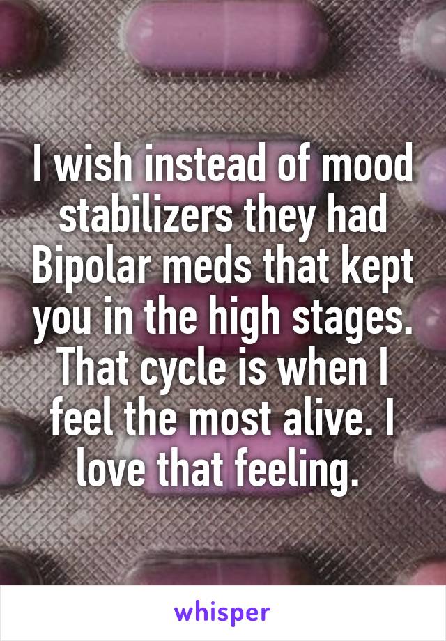 I wish instead of mood stabilizers they had Bipolar meds that kept you in the high stages. That cycle is when I feel the most alive. I love that feeling. 