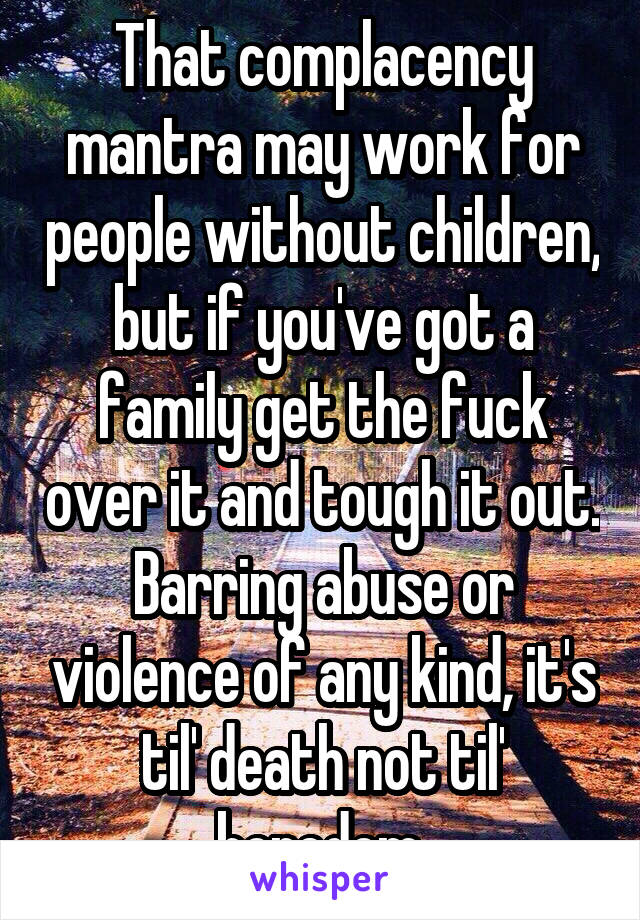 That complacency mantra may work for people without children, but if you've got a family get the fuck over it and tough it out. Barring abuse or violence of any kind, it's til' death not til' boredom.
