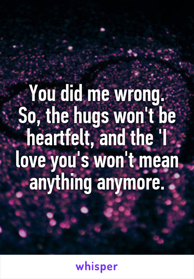 You did me wrong.
So, the hugs won't be heartfelt, and the 'I love you's won't mean anything anymore.