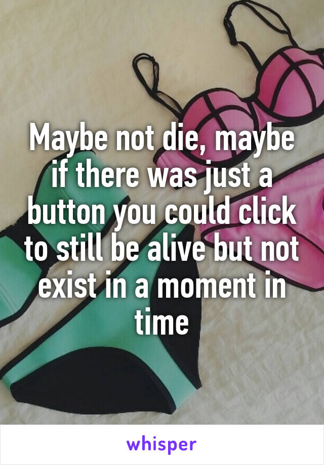 Maybe not die, maybe if there was just a button you could click to still be alive but not exist in a moment in time