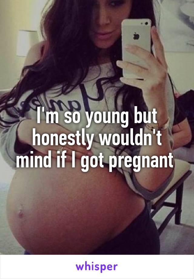 I'm so young but honestly wouldn't mind if I got pregnant 