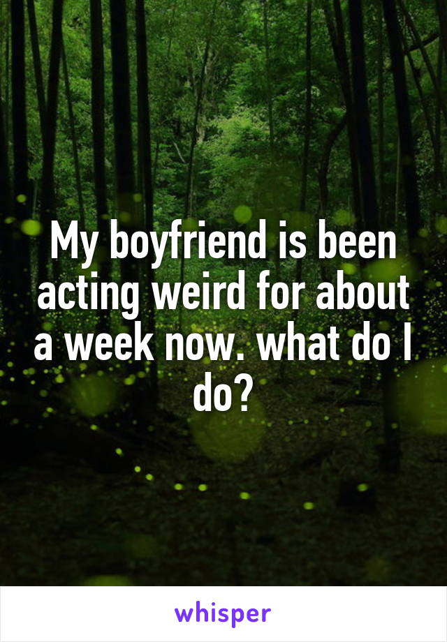 My boyfriend is been acting weird for about a week now. what do I do?