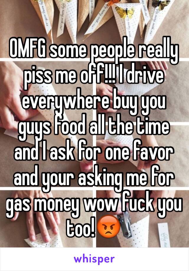 OMFG some people really piss me off!!! I drive everywhere buy you guys food all the time and I ask for one favor and your asking me for gas money wow fuck you too!😡