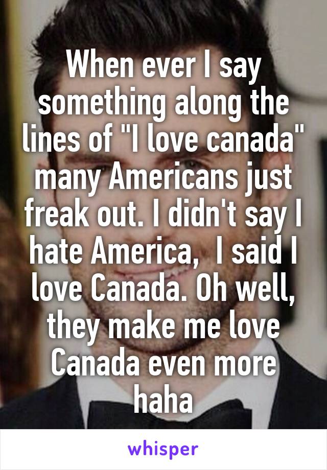 When ever I say something along the lines of "I love canada" many Americans just freak out. I didn't say I hate America,  I said I love Canada. Oh well, they make me love Canada even more haha