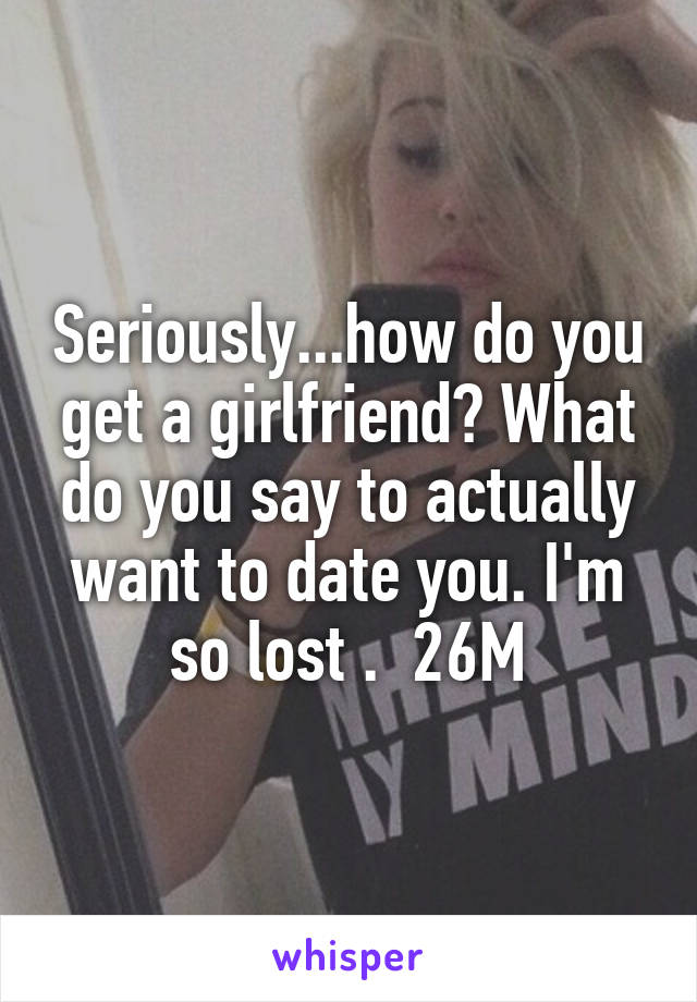 Seriously...how do you get a girlfriend? What do you say to actually want to date you. I'm so lost .  26M