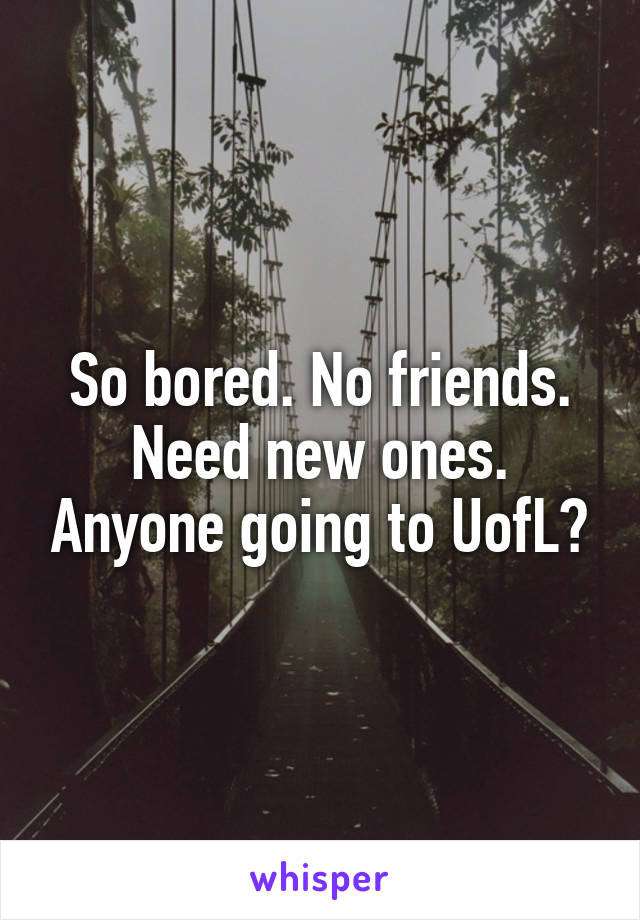 So bored. No friends. Need new ones. Anyone going to UofL?